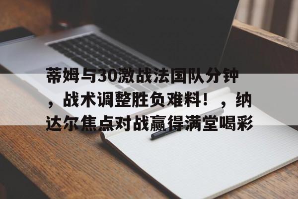 九游-蒂姆与30激战法国队分钟，战术调整胜负难料！，纳达尔焦点对战赢得满堂喝彩的简单介绍-九游